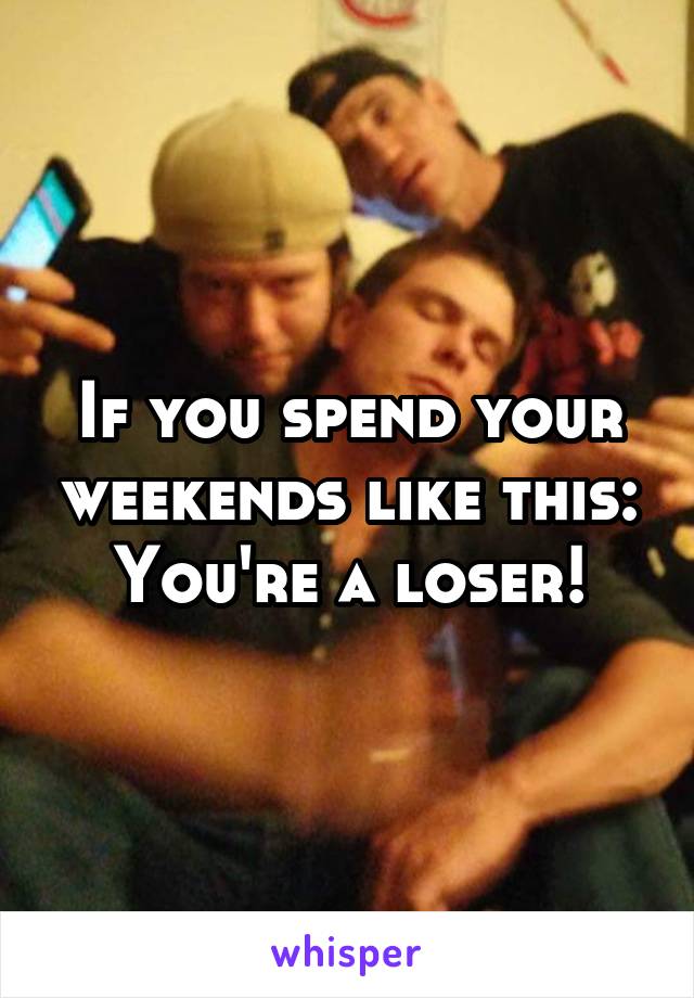 If you spend your weekends like this:
You're a loser!