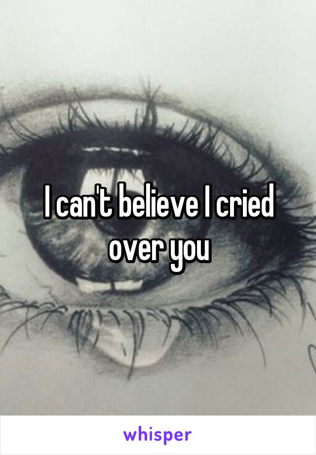 I can't believe I cried over you