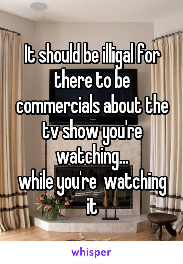 It should be illigal for there to be commercials about the tv show you're watching...
while you're  watching it