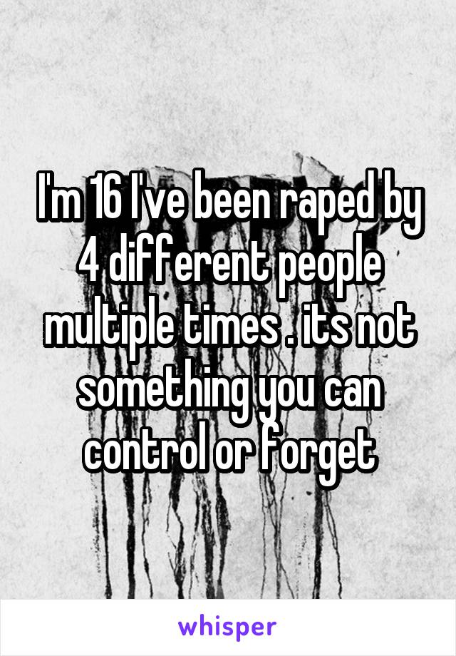 I'm 16 I've been raped by 4 different people multiple times . its not something you can control or forget