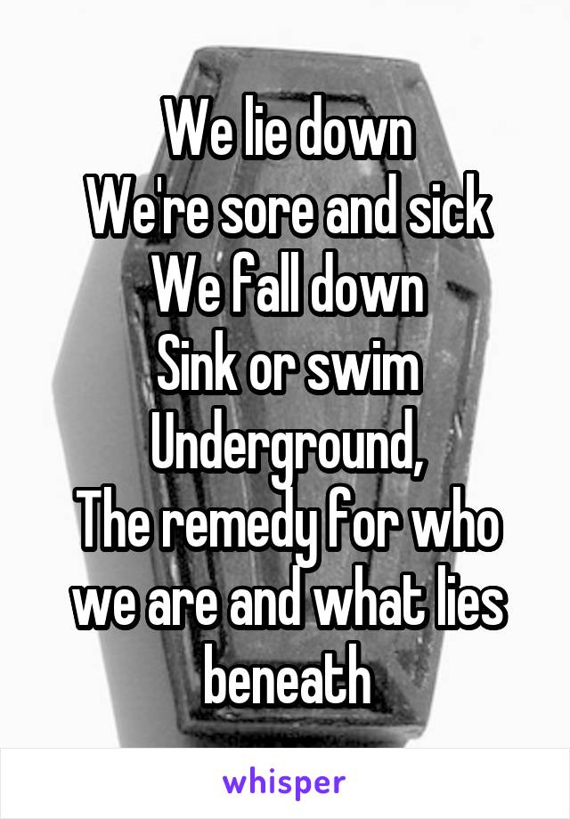 We lie down
We're sore and sick
We fall down
Sink or swim
Underground,
The remedy for who we are and what lies beneath