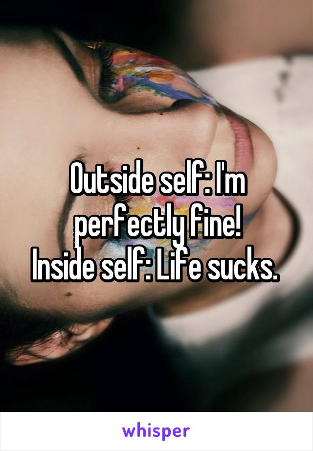 Outside self: I'm perfectly fine!
Inside self: Life sucks. 