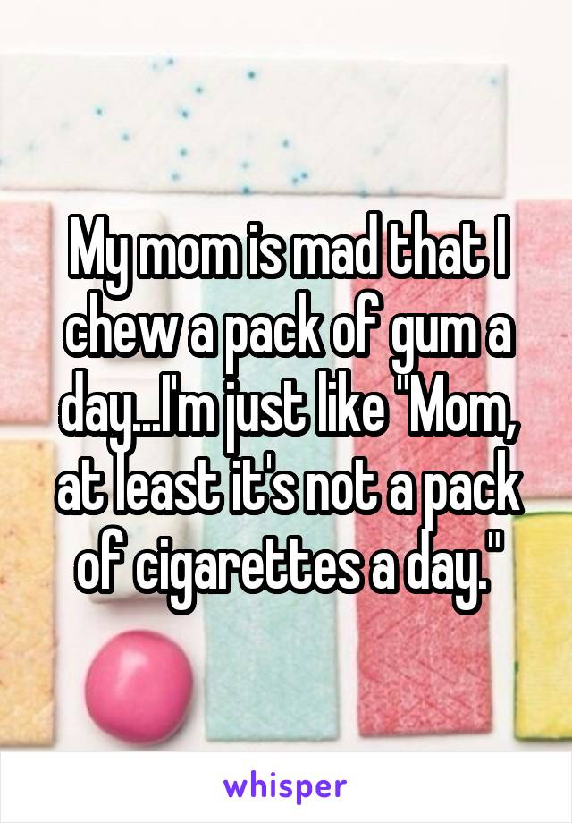 My mom is mad that I chew a pack of gum a day...I'm just like "Mom, at least it's not a pack of cigarettes a day."