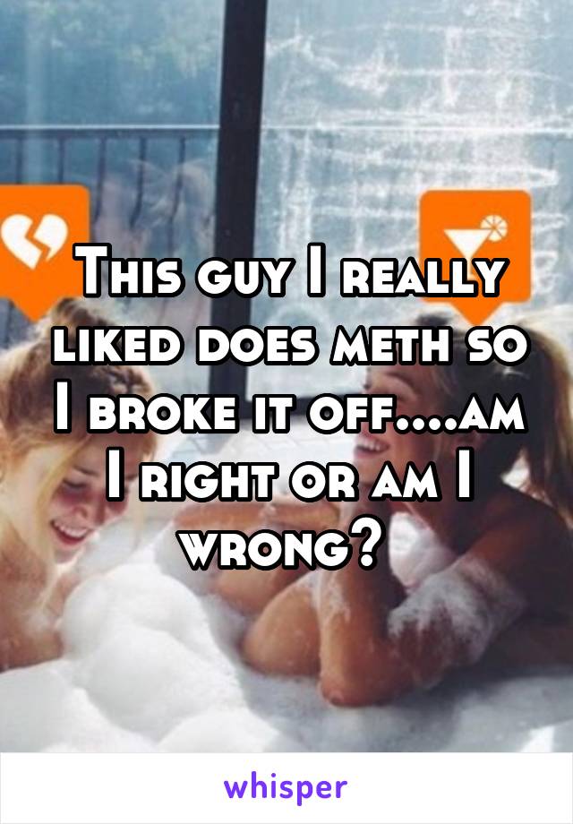 This guy I really liked does meth so I broke it off....am I right or am I wrong? 