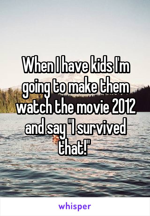 When I have kids I'm going to make them watch the movie 2012 and say "I survived that!" 