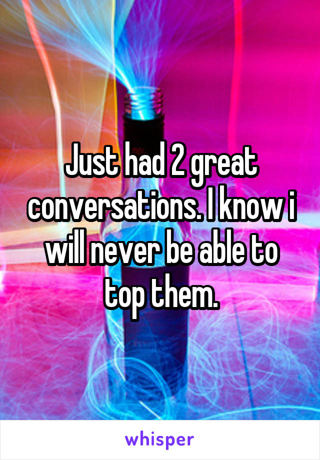 Just had 2 great conversations. I know i will never be able to top them.