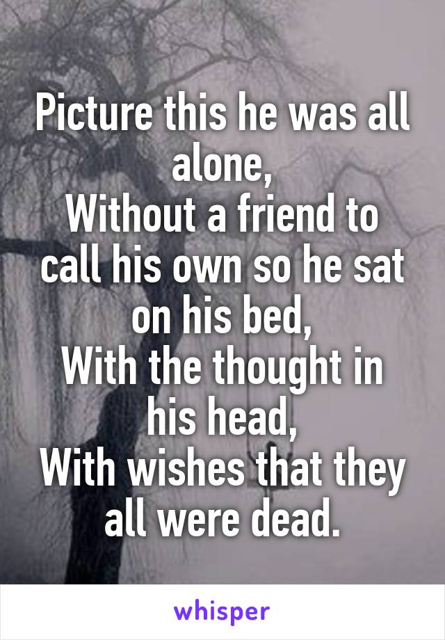 Picture this he was all alone,
Without a friend to call his own so he sat on his bed,
With the thought in his head,
With wishes that they all were dead.