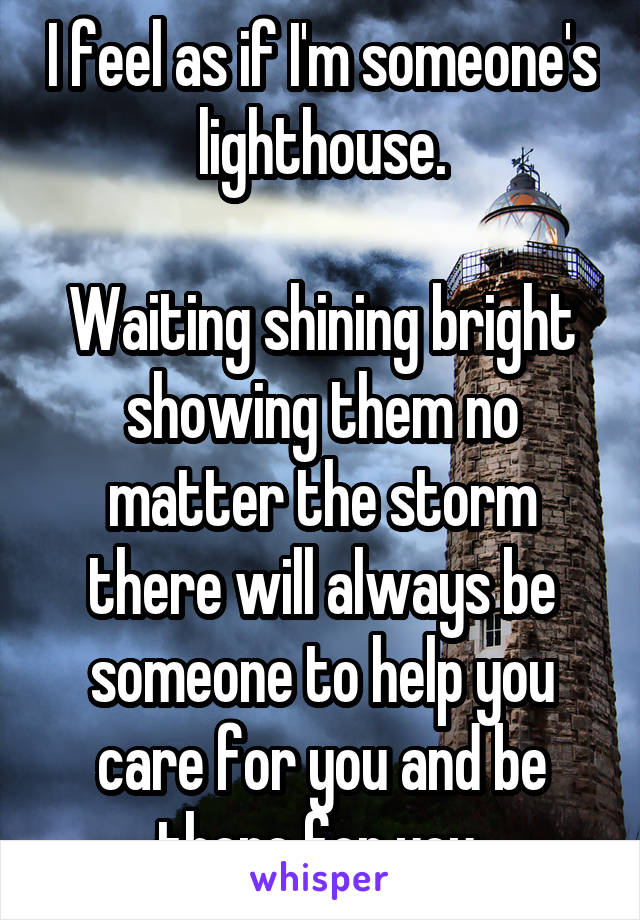 I feel as if I'm someone's lighthouse.

Waiting shining bright showing them no matter the storm there will always be someone to help you care for you and be there for you 