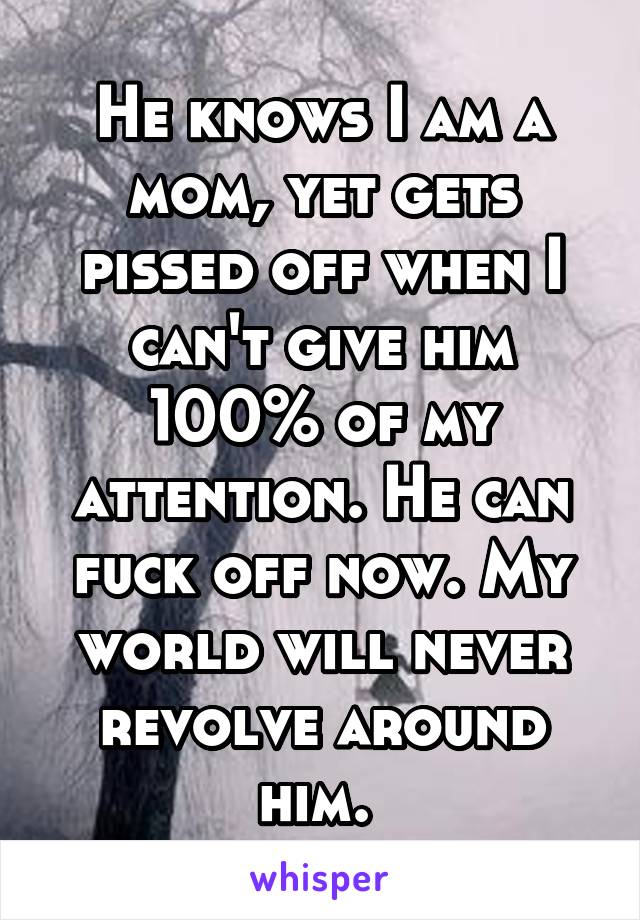 He knows I am a mom, yet gets pissed off when I can't give him 100% of my attention. He can fuck off now. My world will never revolve around him. 