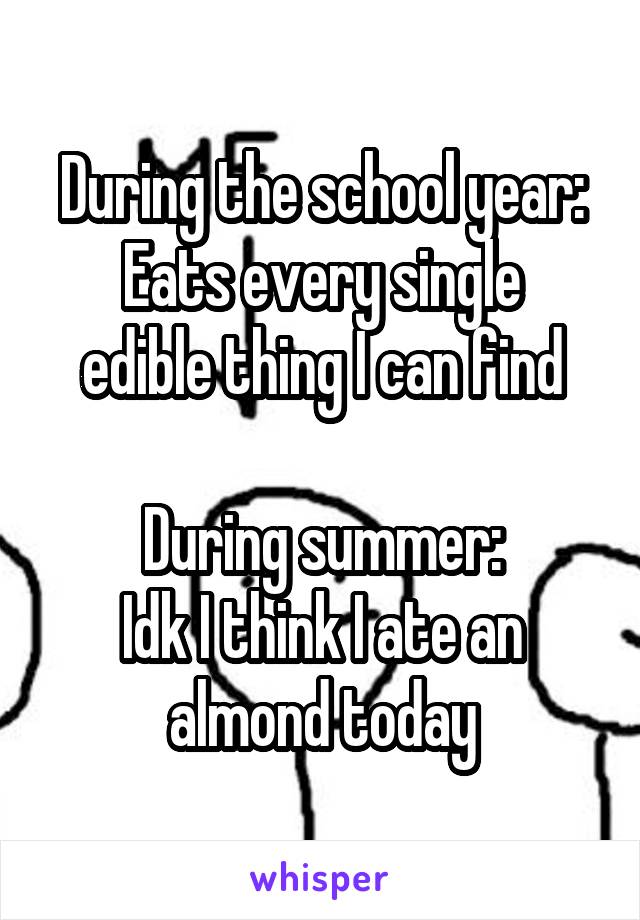 During the school year:
Eats every single edible thing I can find

During summer:
Idk I think I ate an almond today