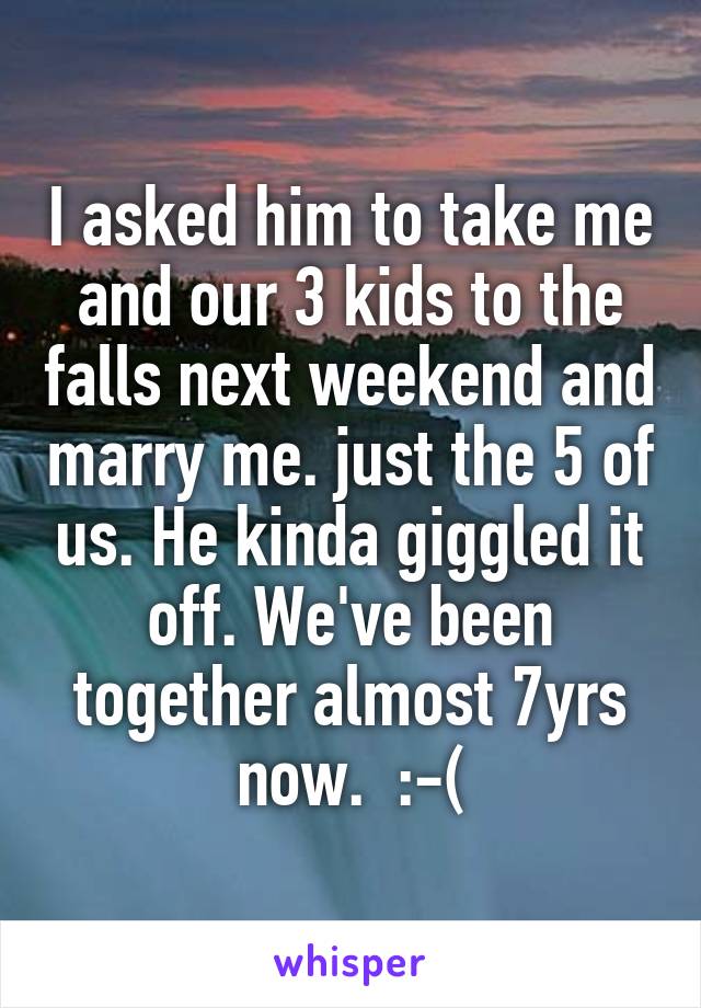 I asked him to take me and our 3 kids to the falls next weekend and marry me. just the 5 of us. He kinda giggled it off. We've been together almost 7yrs now.  :-(