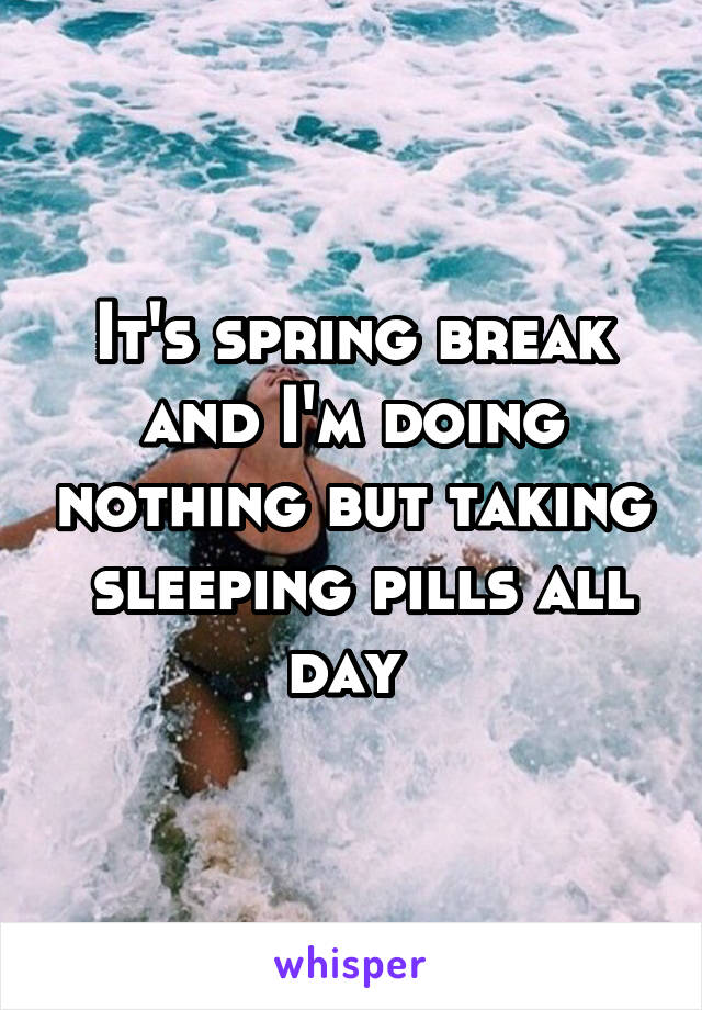 It's spring break and I'm doing nothing but taking  sleeping pills all day 