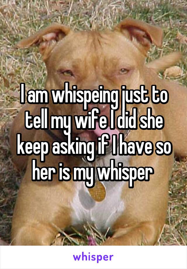 I am whispeing just to tell my wife I did she keep asking if I have so her is my whisper 