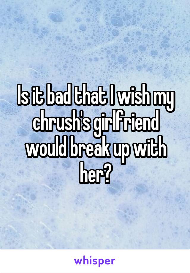 Is it bad that I wish my chrush's girlfriend would break up with her?