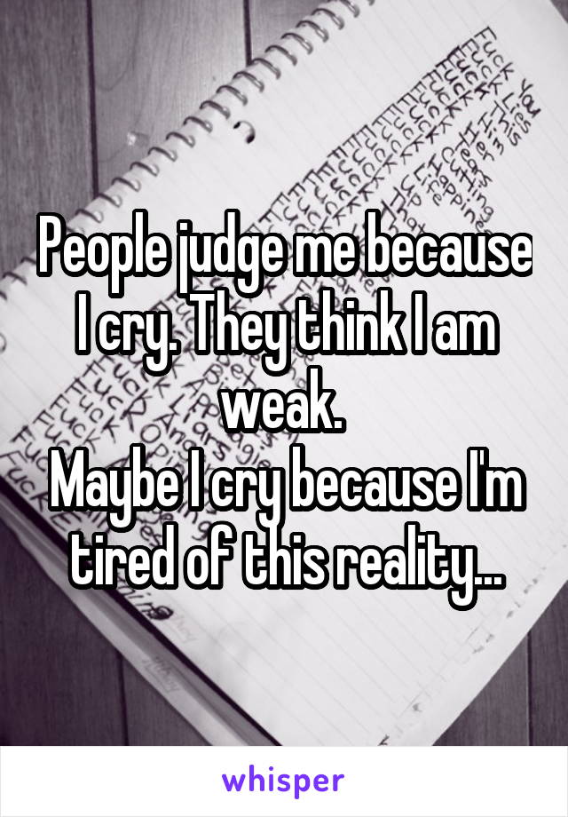 People judge me because I cry. They think I am weak. 
Maybe I cry because I'm tired of this reality...