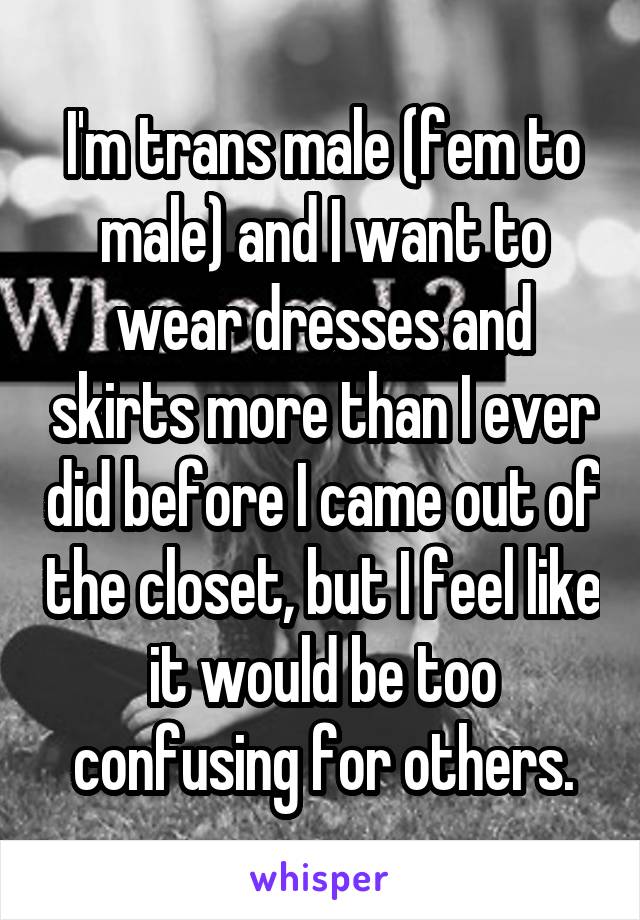 I'm trans male (fem to male) and I want to wear dresses and skirts more than I ever did before I came out of the closet, but I feel like it would be too confusing for others.