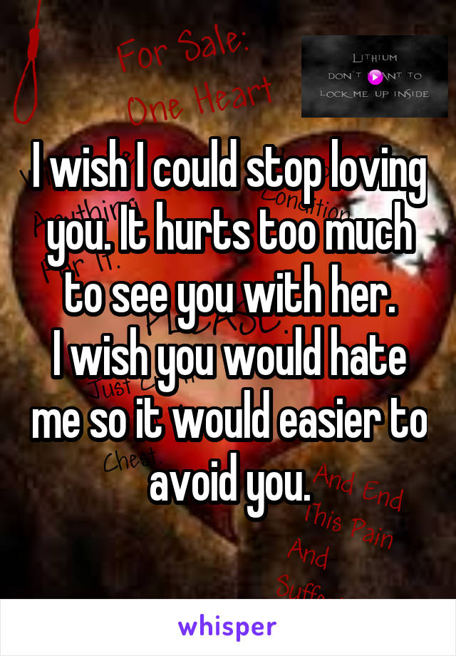 I wish I could stop loving you. It hurts too much to see you with her.
I wish you would hate me so it would easier to avoid you.