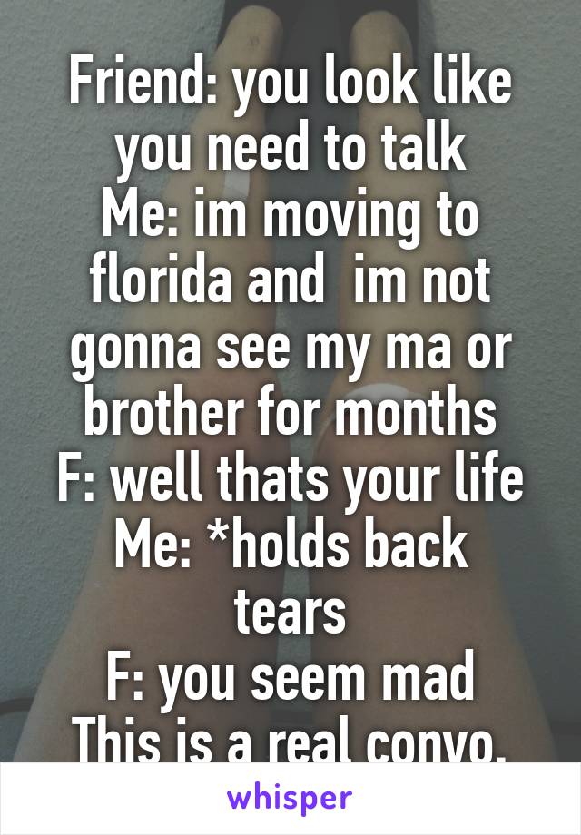 Friend: you look like you need to talk
Me: im moving to florida and  im not gonna see my ma or brother for months
F: well thats your life
Me: *holds back tears
F: you seem mad
This is a real convo.