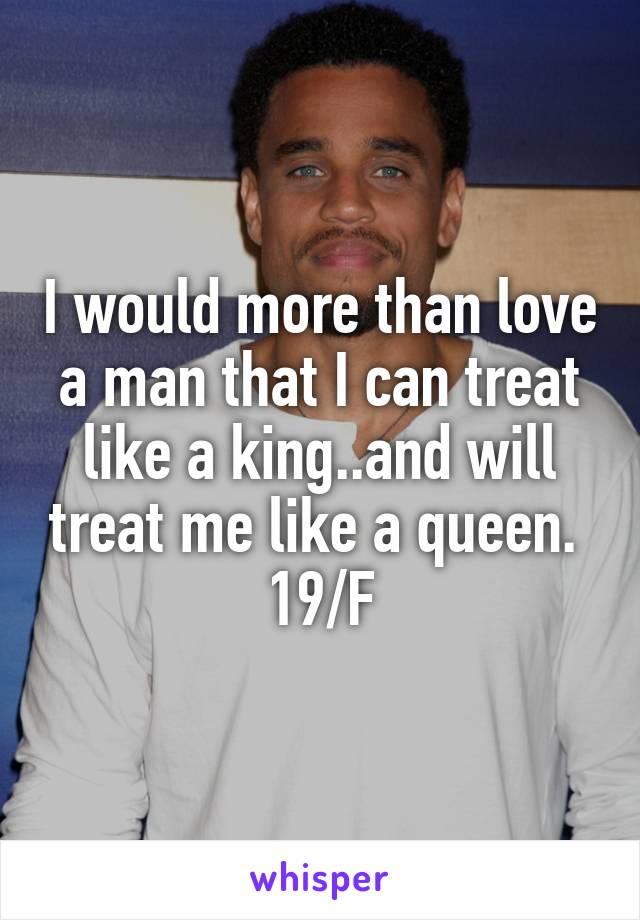 I would more than love a man that I can treat like a king..and will treat me like a queen. 
19/F