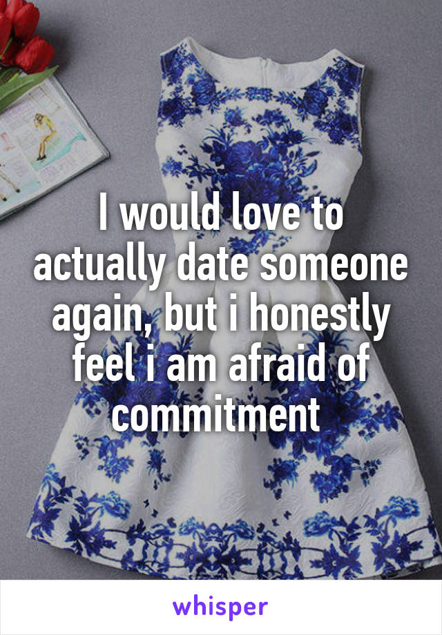 I would love to actually date someone again, but i honestly feel i am afraid of commitment 