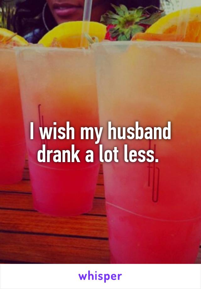 I wish my husband drank a lot less. 