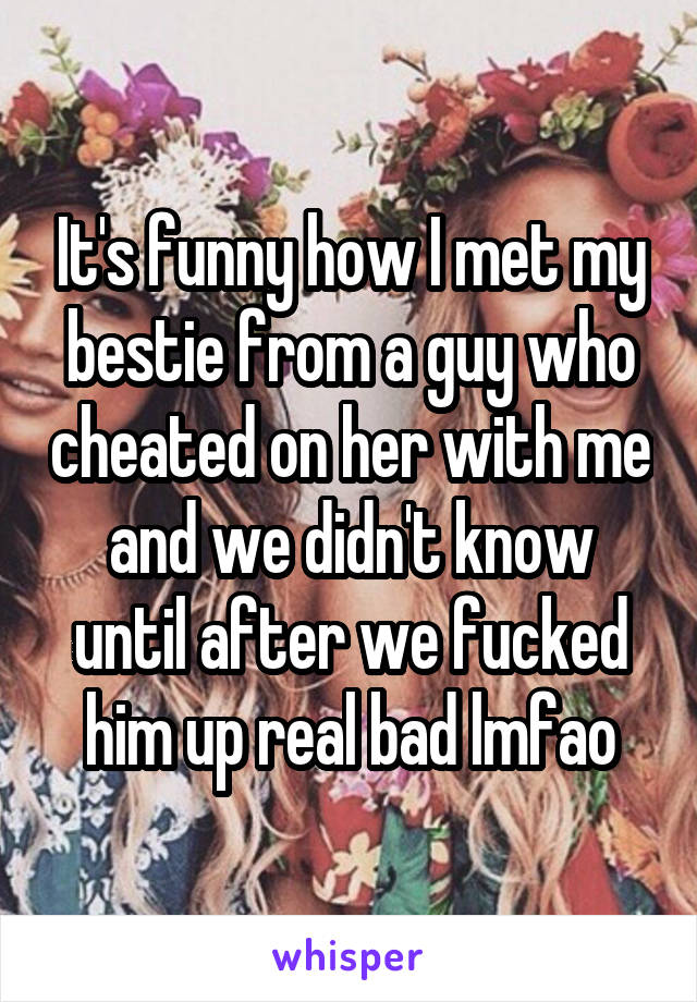 It's funny how I met my bestie from a guy who cheated on her with me and we didn't know until after we fucked him up real bad lmfao