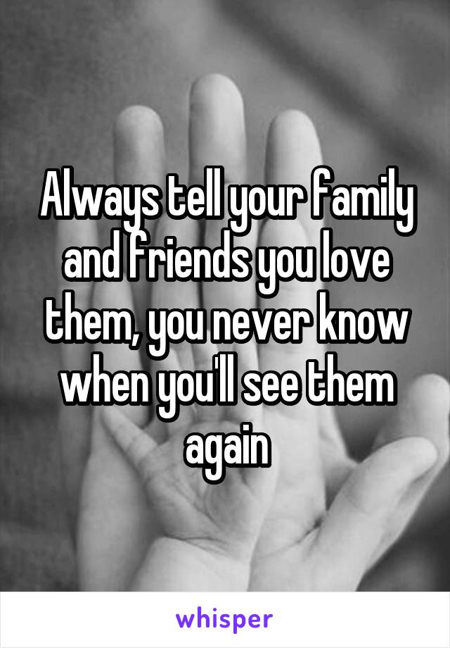 Always tell your family and friends you love them, you never know when you'll see them again