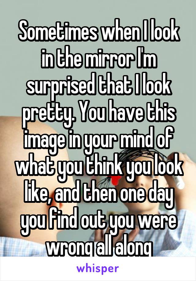 Sometimes when I look in the mirror I'm surprised that I look pretty. You have this image in your mind of what you think you look like, and then one day you find out you were wrong all along