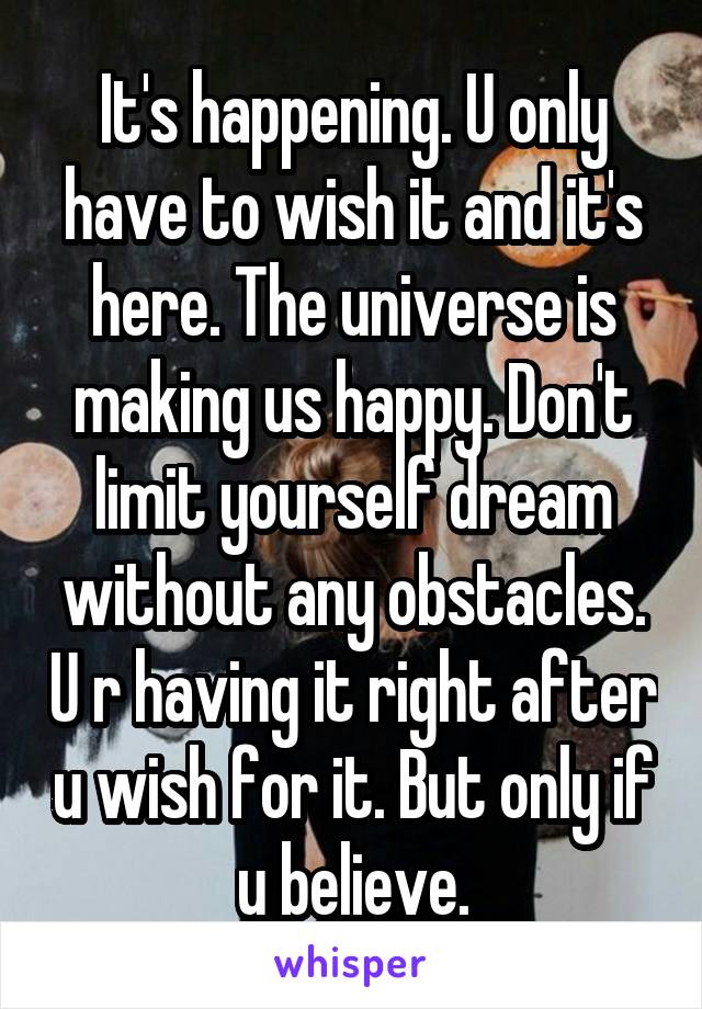 It's happening. U only have to wish it and it's here. The universe is making us happy. Don't limit yourself dream without any obstacles. U r having it right after u wish for it. But only if u believe.