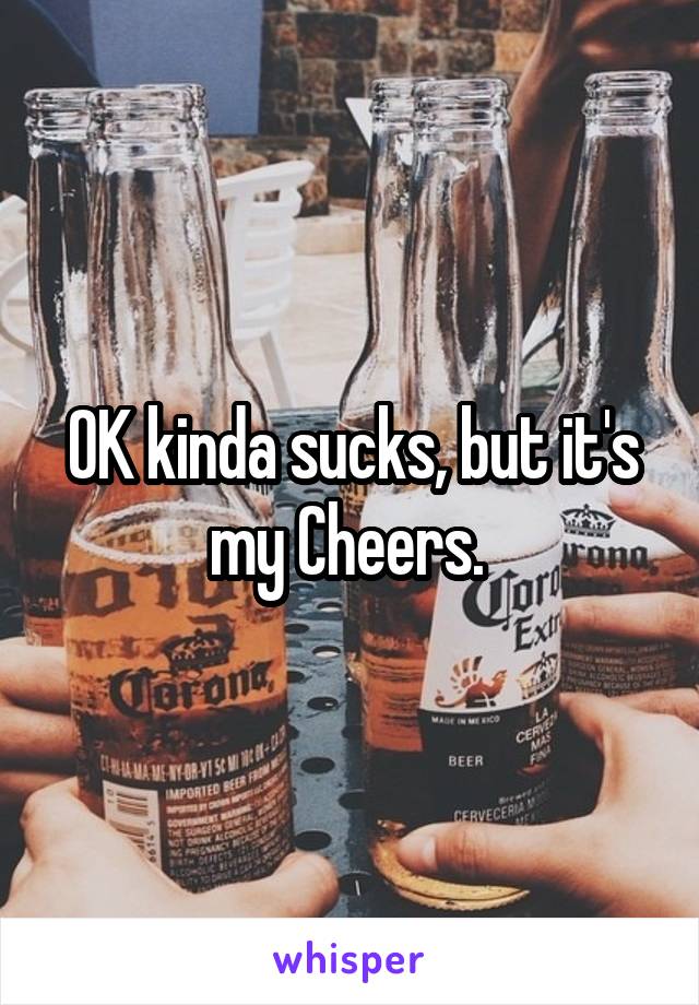 OK kinda sucks, but it's my Cheers. 