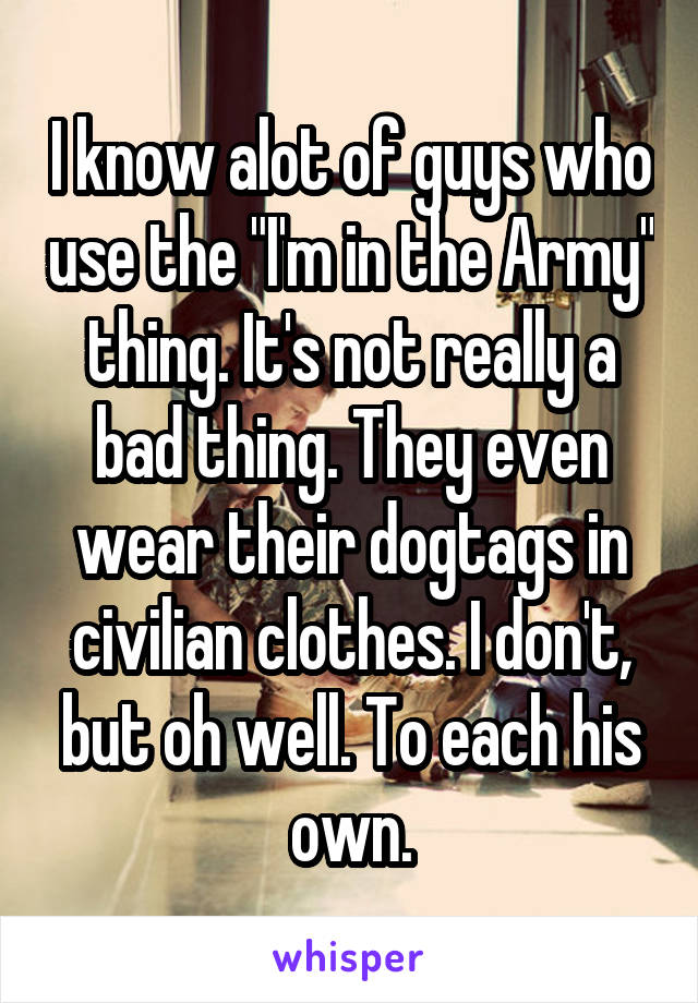 I know alot of guys who use the "I'm in the Army" thing. It's not really a bad thing. They even wear their dogtags in civilian clothes. I don't, but oh well. To each his own.