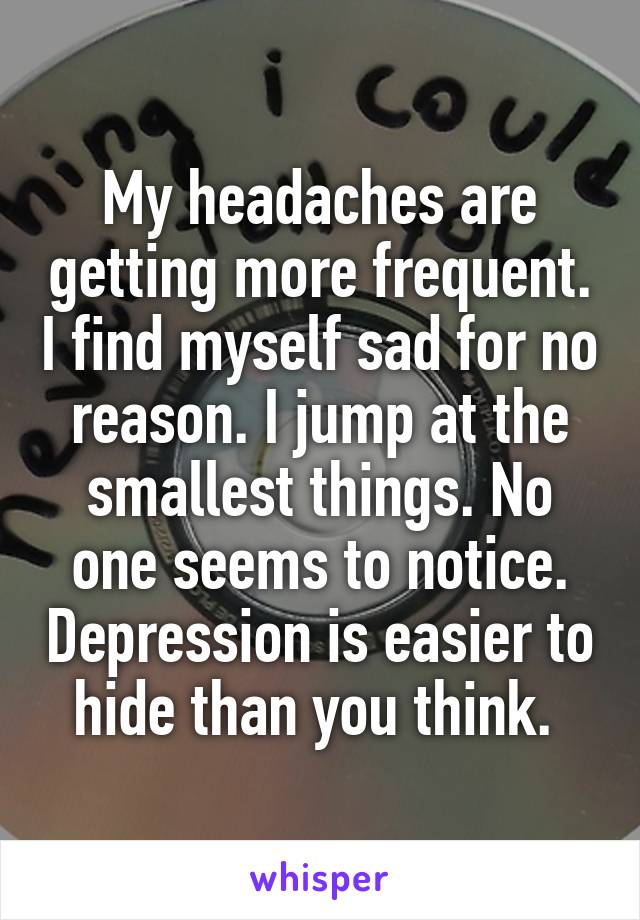 My headaches are getting more frequent. I find myself sad for no reason. I jump at the smallest things. No one seems to notice. Depression is easier to hide than you think. 