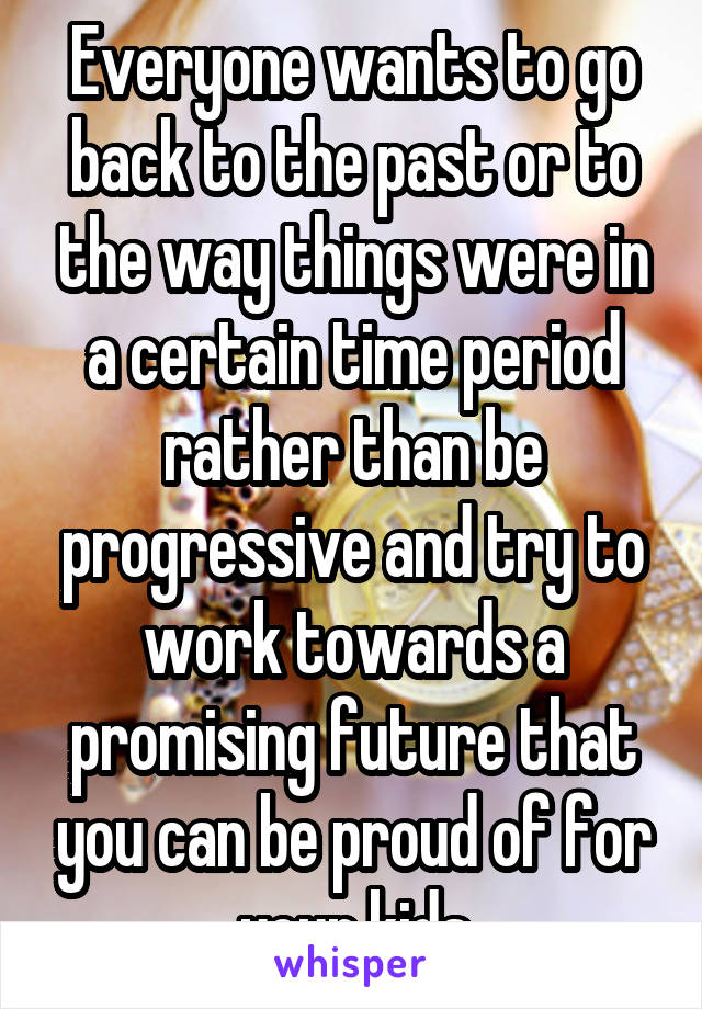 Everyone wants to go back to the past or to the way things were in a certain time period rather than be progressive and try to work towards a promising future that you can be proud of for your kids