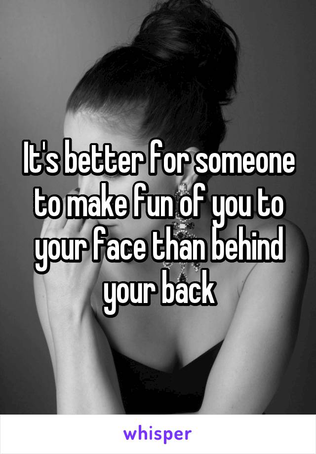 It's better for someone to make fun of you to your face than behind your back