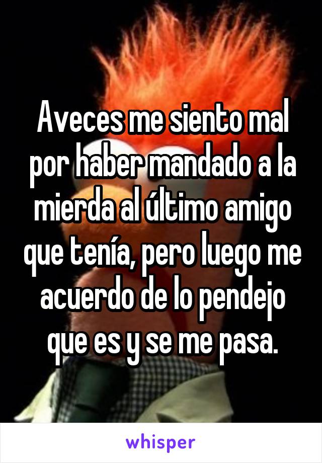 Aveces me siento mal por haber mandado a la mierda al último amigo que tenía, pero luego me acuerdo de lo pendejo que es y se me pasa.