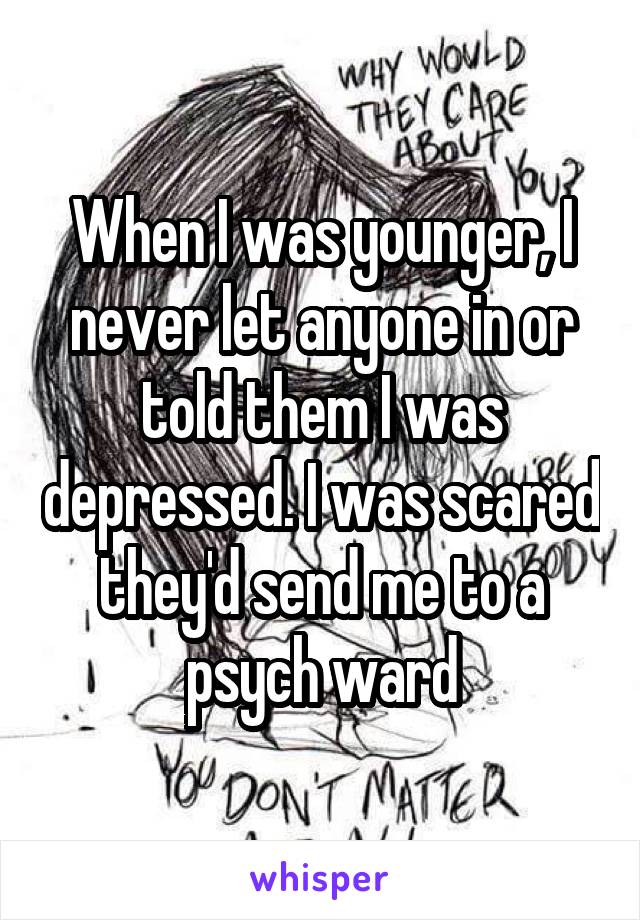 When I was younger, I never let anyone in or told them I was depressed. I was scared they'd send me to a psych ward