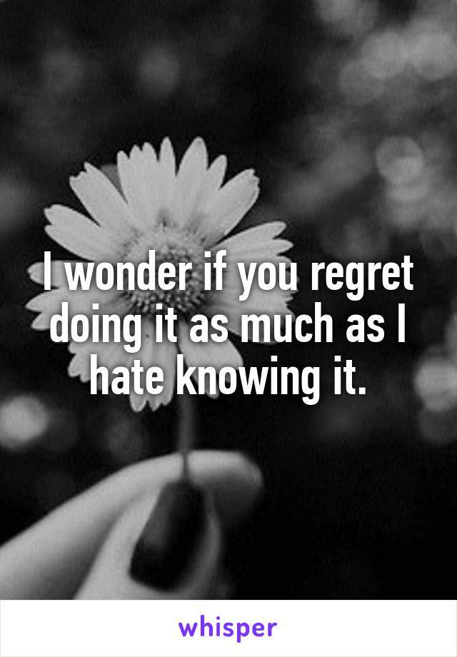 I wonder if you regret doing it as much as I hate knowing it.