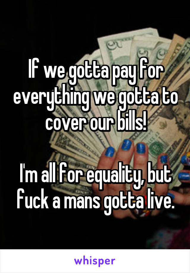 If we gotta pay for everything we gotta to cover our bills!

I'm all for equality, but fuck a mans gotta live.