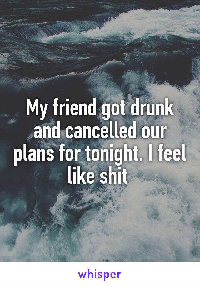 My friend got drunk and cancelled our plans for tonight. I feel like shit 