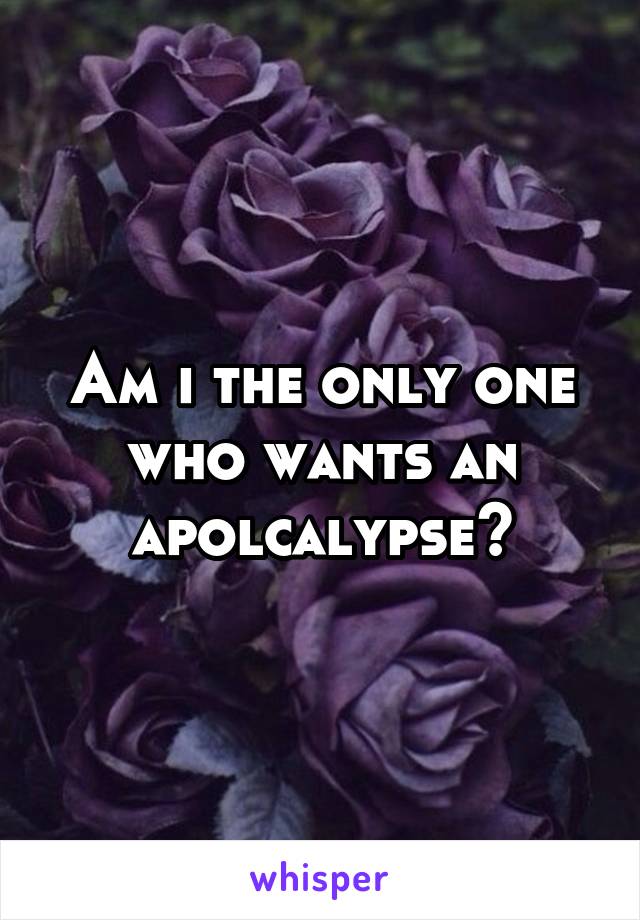 Am i the only one who wants an apolcalypse?