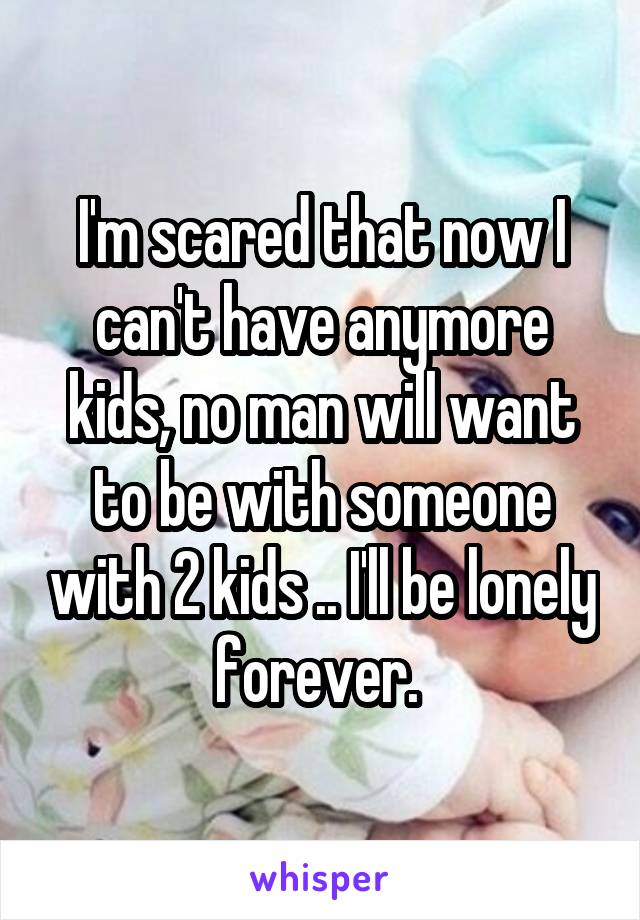 I'm scared that now I can't have anymore kids, no man will want to be with someone with 2 kids .. I'll be lonely forever. 