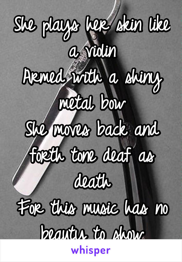 She plays her skin like a violin
Armed with a shiny metal bow
She moves back and forth tone deaf as death
For this music has no beauty to show