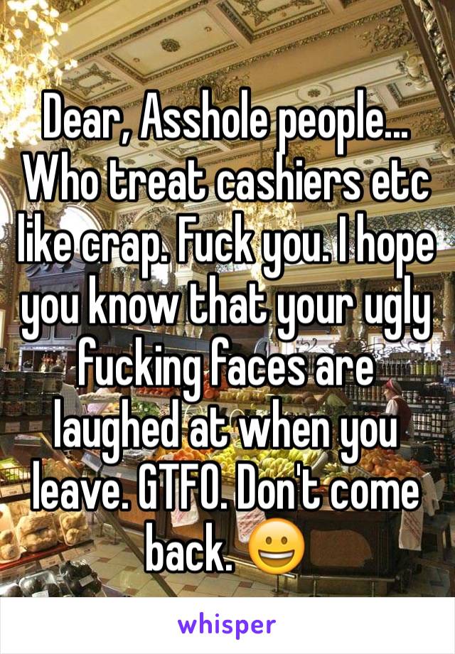 Dear, Asshole people...
Who treat cashiers etc like crap. Fuck you. I hope you know that your ugly fucking faces are laughed at when you leave. GTFO. Don't come back. 😀