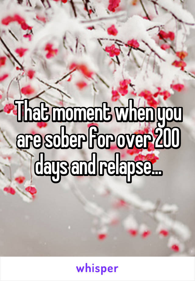 That moment when you are sober for over 200 days and relapse...