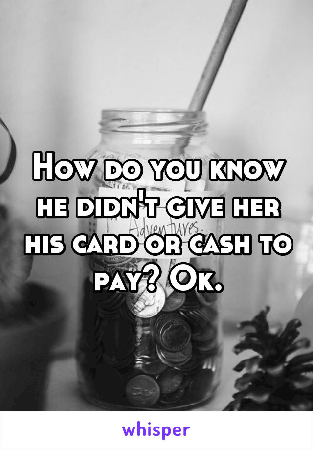 How do you know he didn't give her his card or cash to pay? Ok.