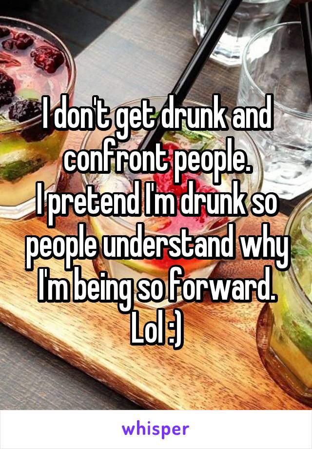 I don't get drunk and confront people.
I pretend I'm drunk so people understand why I'm being so forward.
Lol :)