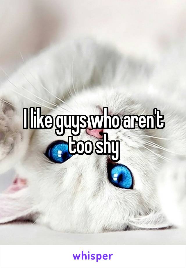 I like guys who aren't too shy