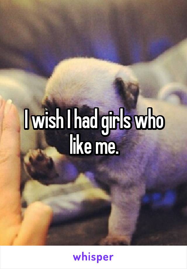 I wish I had girls who like me.