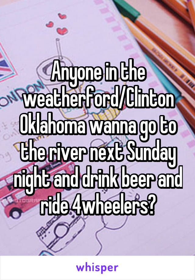 Anyone in the weatherford/Clinton Oklahoma wanna go to the river next Sunday night and drink beer and ride 4wheelers?