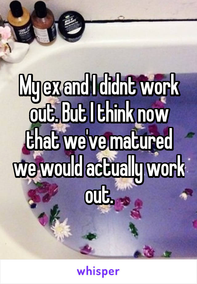 My ex and I didnt work out. But I think now that we've matured we would actually work out.